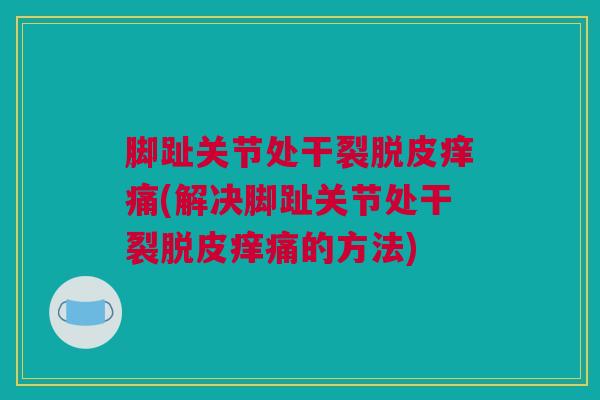 脚趾关节处干裂脱皮痒痛(解决脚趾关节处干裂脱皮痒痛的方法)