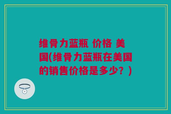 维骨力蓝瓶 价格 美国(维骨力蓝瓶在美国的销售价格是多少？)