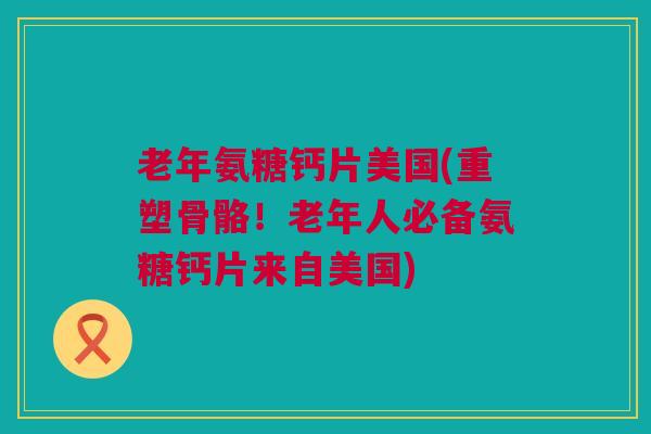老年氨糖钙片美国(重塑骨骼！老年人必备氨糖钙片来自美国)