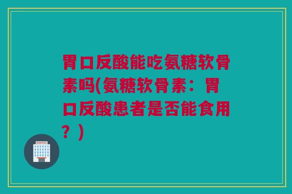 胃口反酸能吃氨糖软骨素吗(氨糖软骨素：胃口反酸患者是否能食用？)