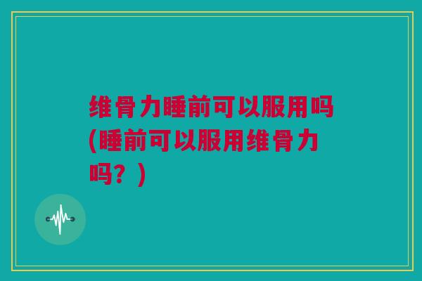 维骨力睡前可以服用吗(睡前可以服用维骨力吗？)