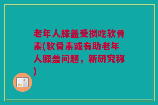 老年人膝盖受损吃软骨素(软骨素或有助老年人膝盖问题，新研究称)