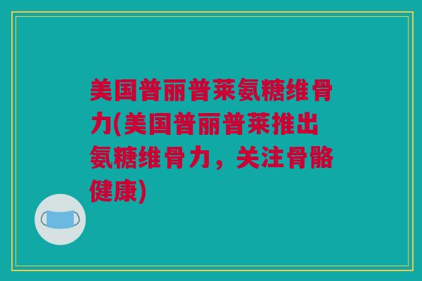 美国普丽普莱氨糖维骨力(美国普丽普莱推出氨糖维骨力，关注骨骼健康)