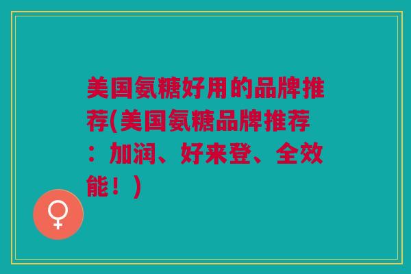 美国氨糖好用的品牌推荐(美国氨糖品牌推荐：加润、好来登、全效能！)