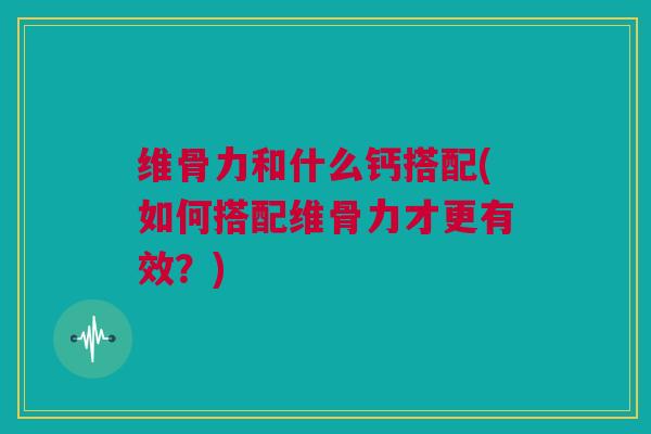 维骨力和什么钙搭配(如何搭配维骨力才更有效？)
