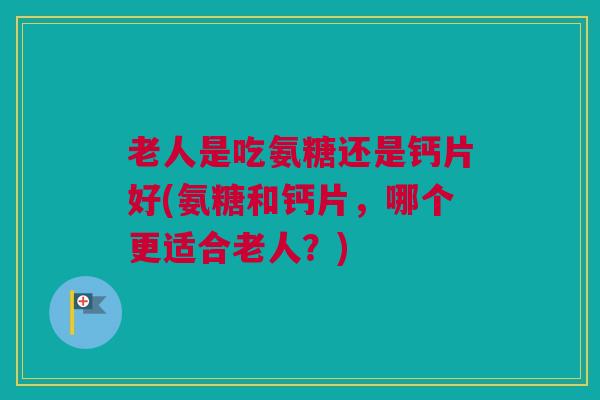 老人是吃氨糖还是钙片好(氨糖和钙片，哪个更适合老人？)