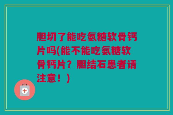 胆切了能吃氨糖软骨钙片吗(能不能吃氨糖软骨钙片？胆结石患者请注意！)
