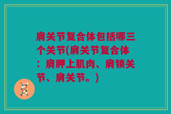 肩关节复合体包括哪三个关节(肩关节复合体：肩胛上肌肉、肩锁关节、肩关节。)
