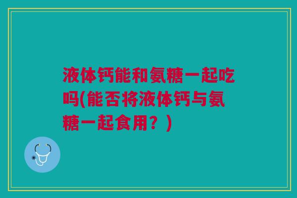液体钙能和氨糖一起吃吗(能否将液体钙与氨糖一起食用？)