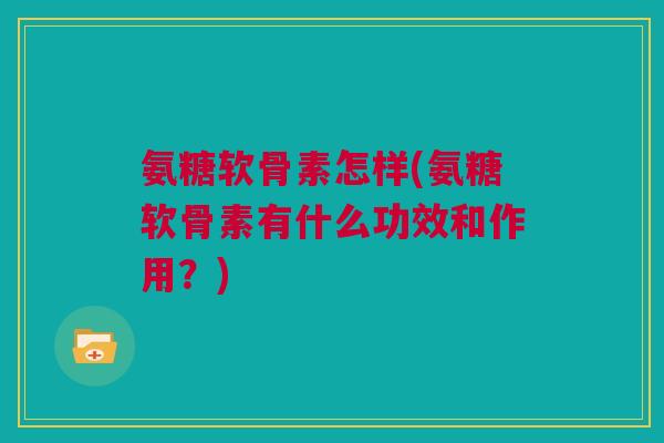 氨糖软骨素怎样(氨糖软骨素有什么功效和作用？)