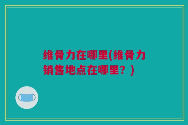 维骨力在哪里(维骨力销售地点在哪里？)