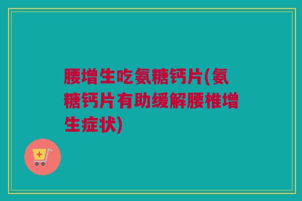 腰增生吃氨糖钙片(氨糖钙片有助缓解腰椎增生症状)