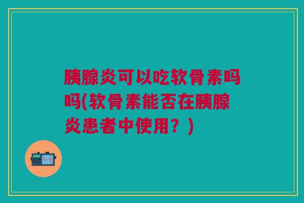 胰腺炎可以吃软骨素吗吗(软骨素能否在胰腺炎患者中使用?) 胰腺炎可以吃软骨素吗吗(软骨素能否在胰腺炎患者中使用?)