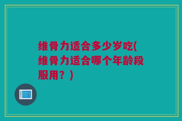 维骨力适合多少岁吃(维骨力适合哪个年龄段服用？)