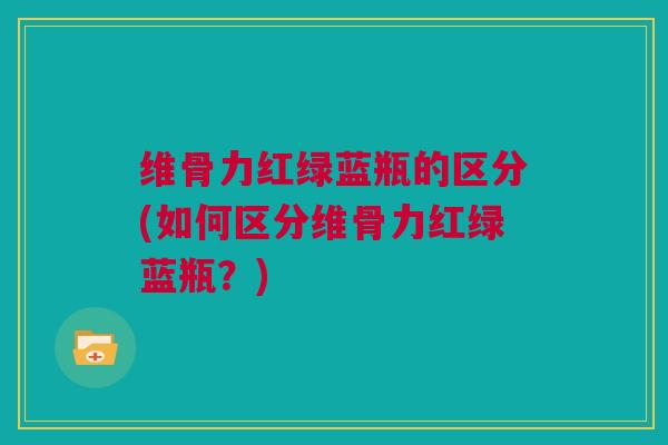 维骨力红绿蓝瓶的区分(如何区分维骨力红绿蓝瓶？)