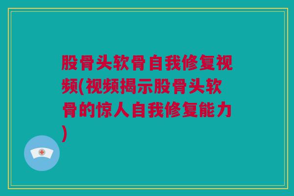 股骨头软骨自我修复视频(视频揭示股骨头软骨的惊人自我修复能力)