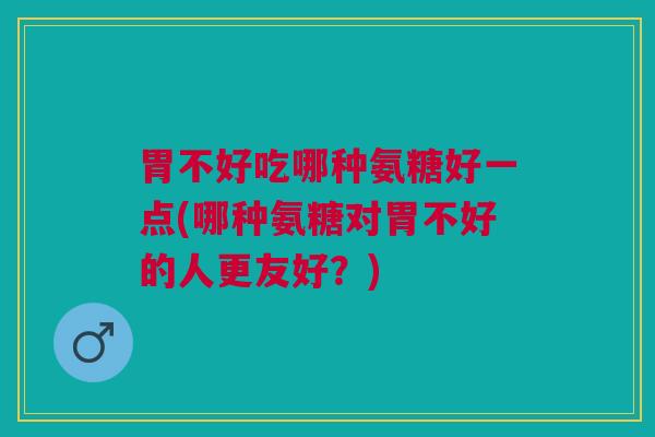 胃不好吃哪种氨糖好一点(哪种氨糖对胃不好的人更友好？)