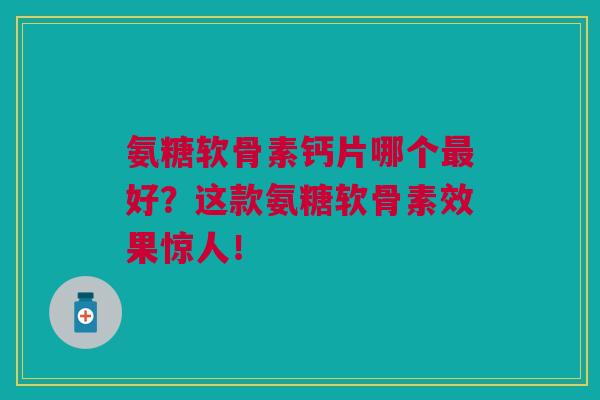 氨糖软骨素钙片哪个最好？这款氨糖软骨素效果惊人！