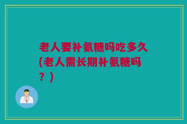 老人要补氨糖吗吃多久(老人需长期补氨糖吗？)