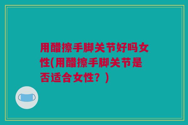 用醋擦手脚关节好吗女性(用醋擦手脚关节是否适合女性？)