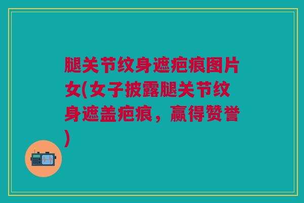 腿关节纹身遮疤痕图片女(女子披露腿关节纹身遮盖疤痕，赢得赞誉)