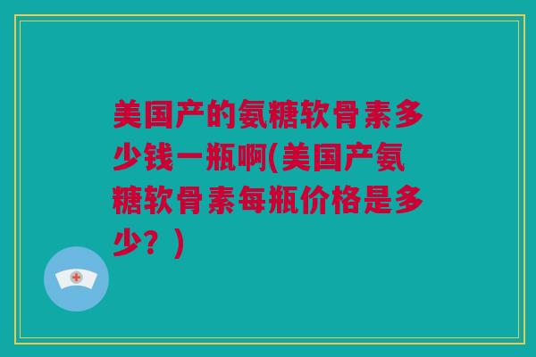 美国产的氨糖软骨素多少钱一瓶啊(美国产氨糖软骨素每瓶价格是多少？)