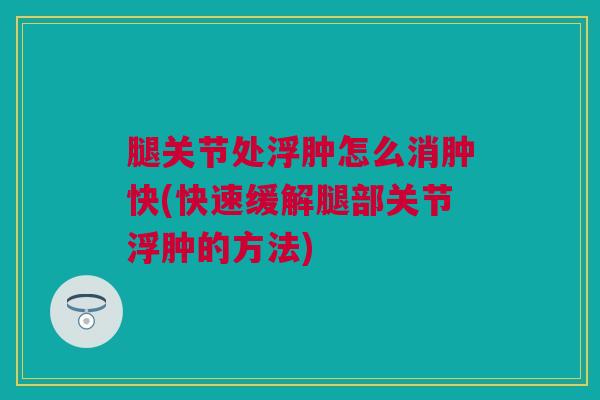 腿关节处浮肿怎么消肿快(快速缓解腿部关节浮肿的方法)