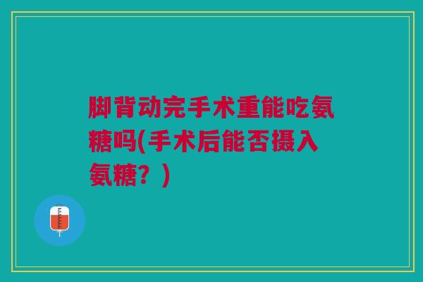 脚背动完手术重能吃氨糖吗(手术后能否摄入氨糖？)