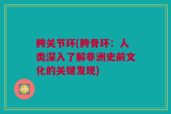 胯关节环(胯骨环：人类深入了解非洲史前文化的关键发现)