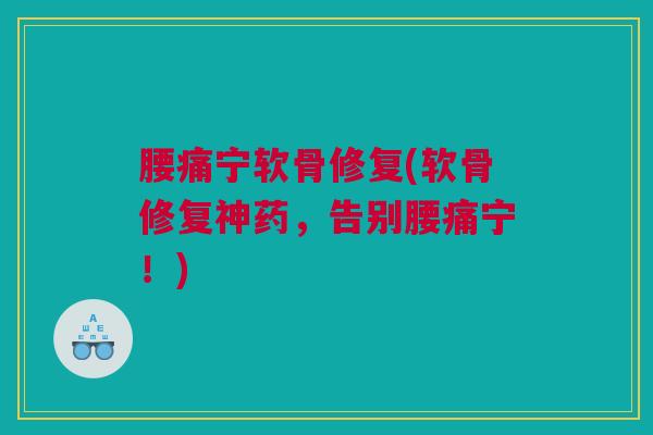 腰痛宁软骨修复(软骨修复神药，告别腰痛宁！)
