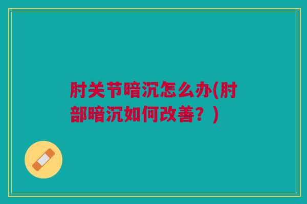 肘关节暗沉怎么办(肘部暗沉如何改善？)