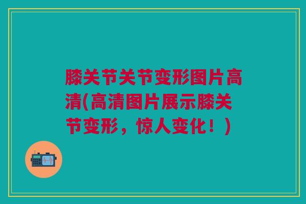膝关节关节变形图片高清(高清图片展示膝关节变形，惊人变化！)