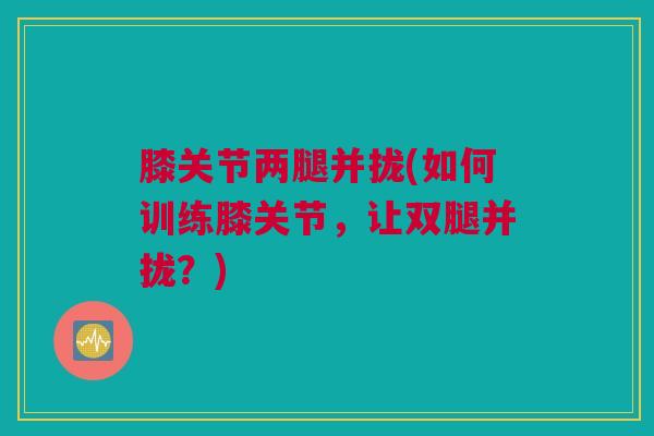 膝关节两腿并拢(如何训练膝关节，让双腿并拢？)