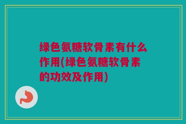 绿色氨糖软骨素有什么作用(绿色氨糖软骨素的功效及作用)