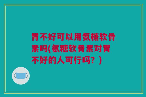 胃不好可以用氨糖软骨素吗(氨糖软骨素对胃不好的人可行吗？)