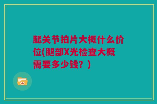 腿关节拍片大概什么价位(腿部X光检查大概需要多少钱？)