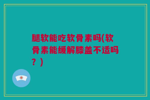 腿软能吃软骨素吗(软骨素能缓解膝盖不适吗？)