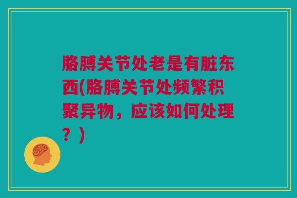 胳膊关节处老是有脏东西(胳膊关节处频繁积聚异物,应该如何处理?) 胳膊关节处老是有脏东西(胳膊关节处频繁积聚异物,应该如何处理?)