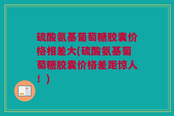 硫酸氨基葡萄糖胶囊价格相差大(硫酸氨基葡萄糖胶囊价格差距惊人！)