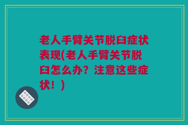 老人手臂关节脱臼症状表现(老人手臂关节脱臼怎么办？注意这些症状！)