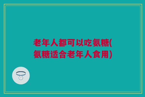 老年人都可以吃氨糖(氨糖适合老年人食用)