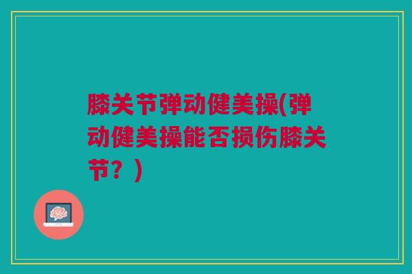 膝关节弹动健美操(弹动健美操能否损伤膝关节？)