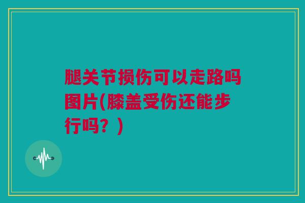 腿关节损伤可以走路吗图片(膝盖受伤还能步行吗？)