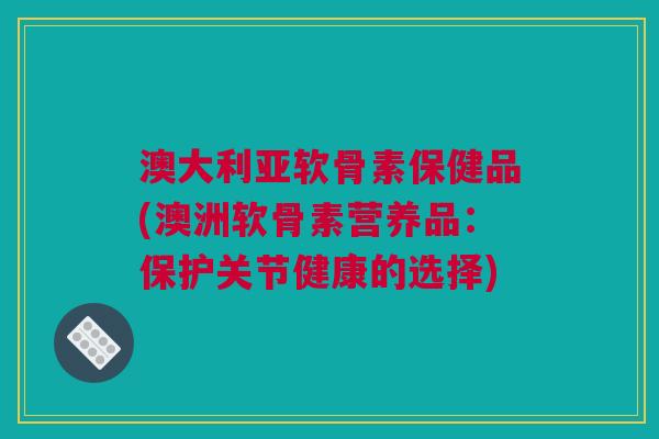 澳大利亚软骨素保健品(澳洲软骨素营养品：保护关节健康的选择)