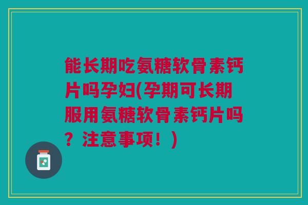 能长期吃氨糖软骨素钙片吗孕妇(孕期可长期服用氨糖软骨素钙片吗？注意事项！)
