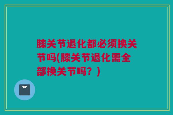 膝关节退化都必须换关节吗(膝关节退化需全部换关节吗？)