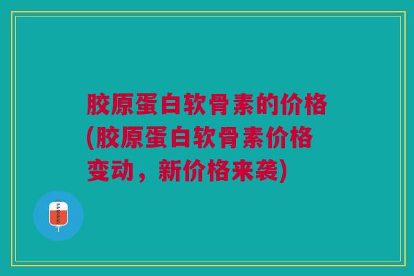 胶原蛋白软骨素的价格(胶原蛋白软骨素价格变动，新价格来袭)