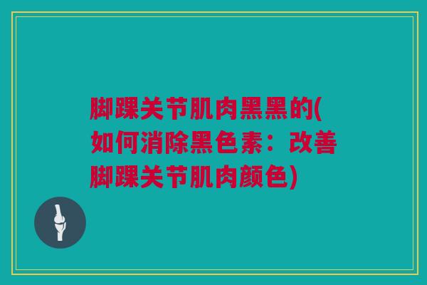 脚踝关节肌肉黑黑的(如何消除黑色素：改善脚踝关节肌肉颜色)