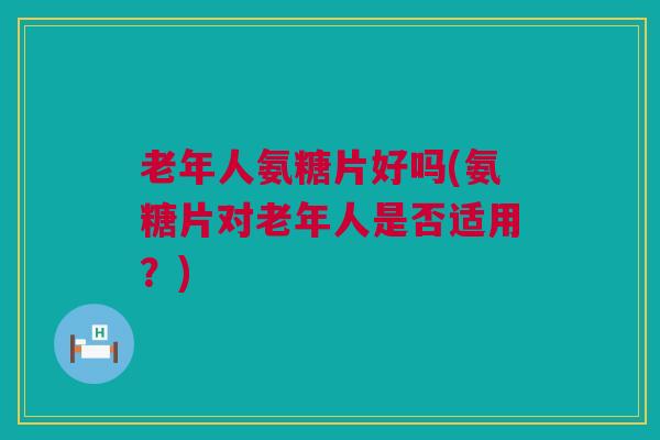 老年人氨糖片好吗(氨糖片对老年人是否适用？)