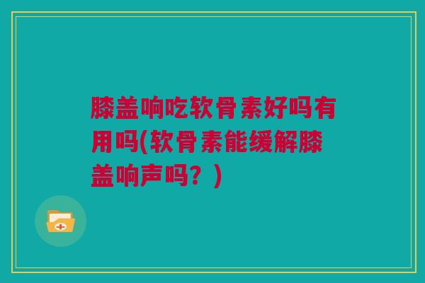 膝盖响吃软骨素好吗有用吗(软骨素能缓解膝盖响声吗？)